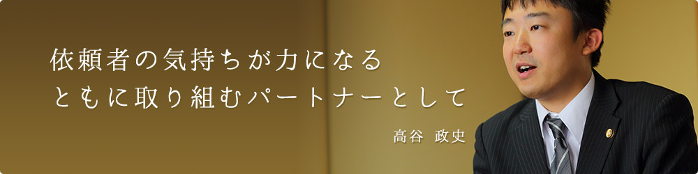 依頼者の気持ちが力になるともに取り組むパートナーとして 高谷 政史